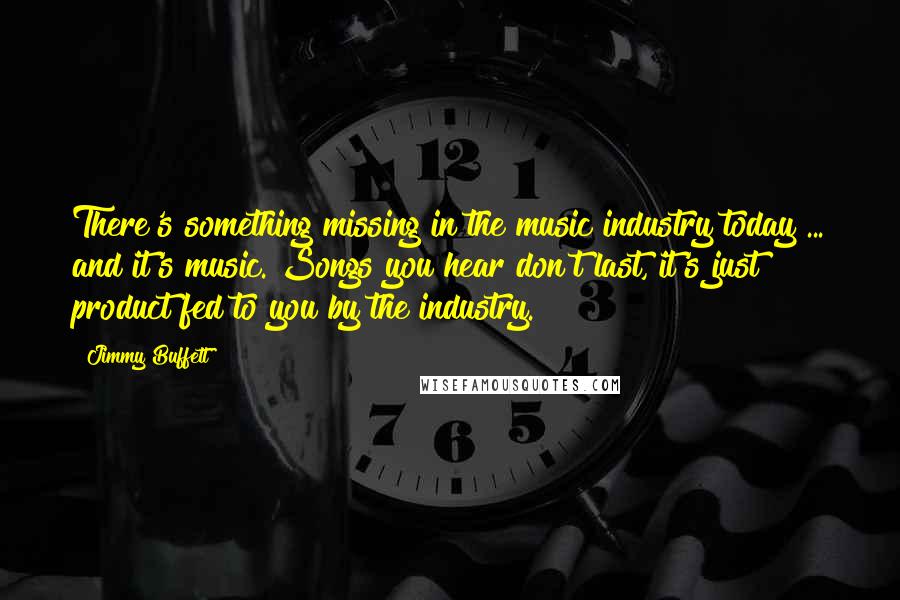 Jimmy Buffett Quotes: There's something missing in the music industry today ... and it's music. Songs you hear don't last, it's just product fed to you by the industry.