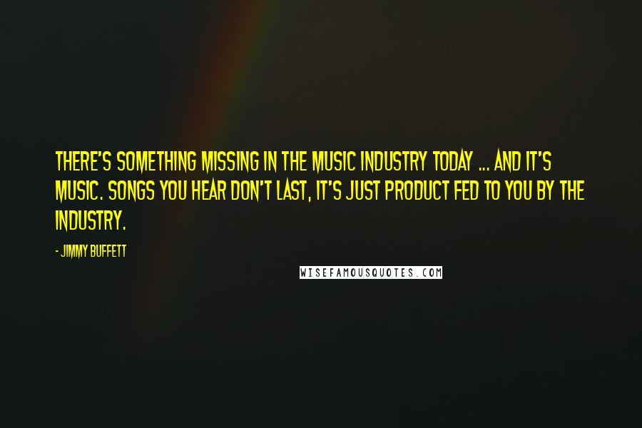 Jimmy Buffett Quotes: There's something missing in the music industry today ... and it's music. Songs you hear don't last, it's just product fed to you by the industry.