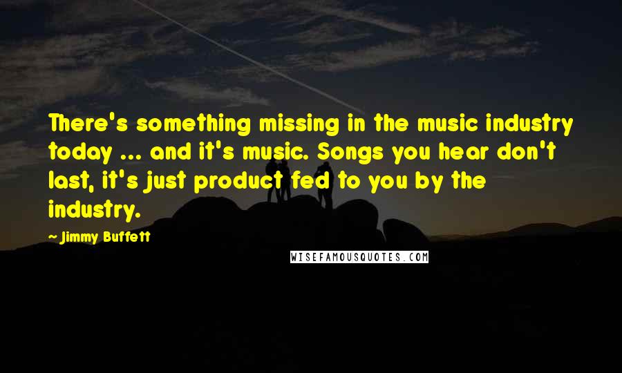 Jimmy Buffett Quotes: There's something missing in the music industry today ... and it's music. Songs you hear don't last, it's just product fed to you by the industry.