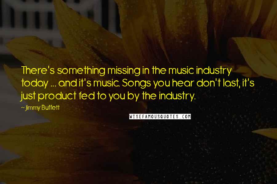 Jimmy Buffett Quotes: There's something missing in the music industry today ... and it's music. Songs you hear don't last, it's just product fed to you by the industry.