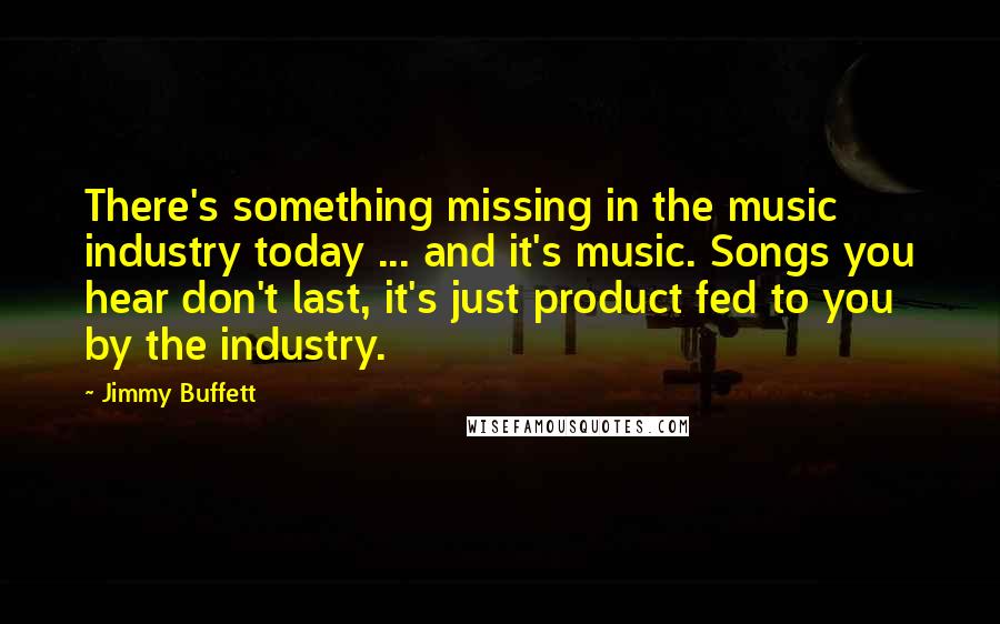 Jimmy Buffett Quotes: There's something missing in the music industry today ... and it's music. Songs you hear don't last, it's just product fed to you by the industry.