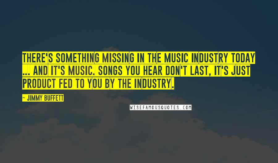 Jimmy Buffett Quotes: There's something missing in the music industry today ... and it's music. Songs you hear don't last, it's just product fed to you by the industry.