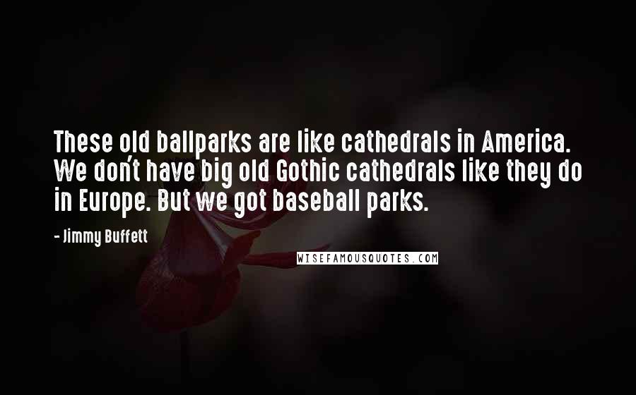 Jimmy Buffett Quotes: These old ballparks are like cathedrals in America. We don't have big old Gothic cathedrals like they do in Europe. But we got baseball parks.
