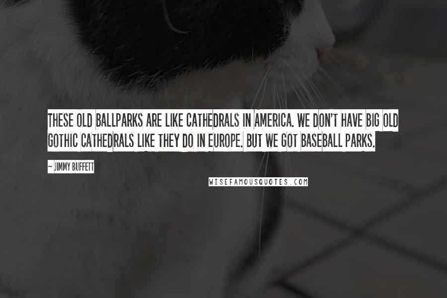 Jimmy Buffett Quotes: These old ballparks are like cathedrals in America. We don't have big old Gothic cathedrals like they do in Europe. But we got baseball parks.