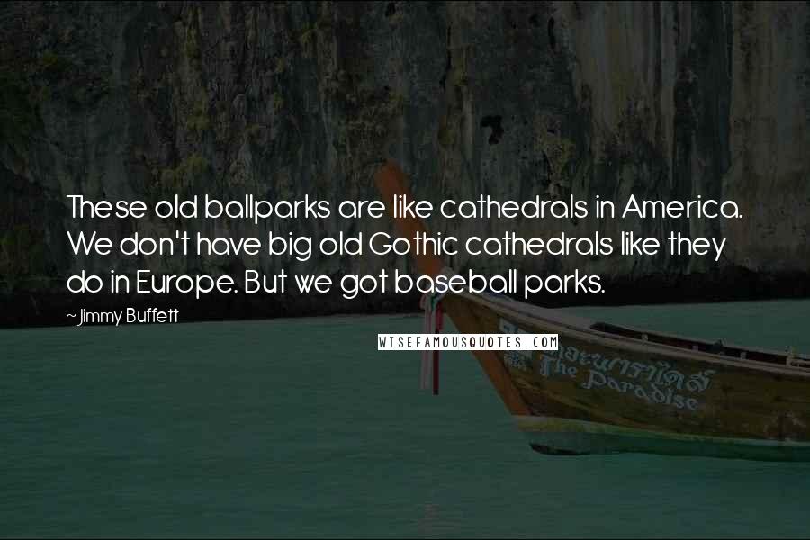 Jimmy Buffett Quotes: These old ballparks are like cathedrals in America. We don't have big old Gothic cathedrals like they do in Europe. But we got baseball parks.