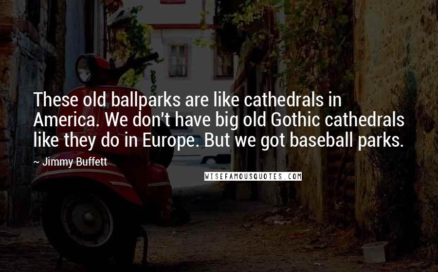 Jimmy Buffett Quotes: These old ballparks are like cathedrals in America. We don't have big old Gothic cathedrals like they do in Europe. But we got baseball parks.