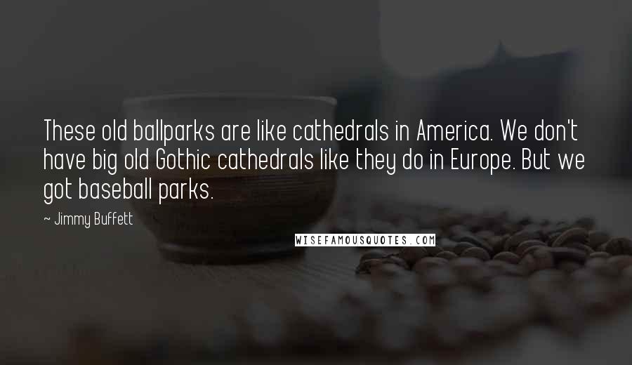 Jimmy Buffett Quotes: These old ballparks are like cathedrals in America. We don't have big old Gothic cathedrals like they do in Europe. But we got baseball parks.