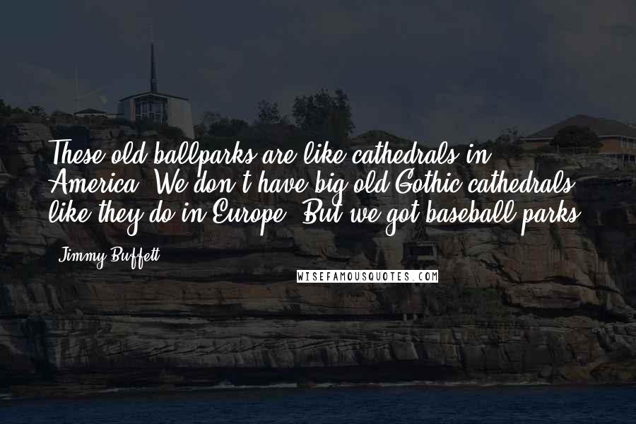 Jimmy Buffett Quotes: These old ballparks are like cathedrals in America. We don't have big old Gothic cathedrals like they do in Europe. But we got baseball parks.