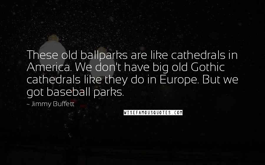 Jimmy Buffett Quotes: These old ballparks are like cathedrals in America. We don't have big old Gothic cathedrals like they do in Europe. But we got baseball parks.