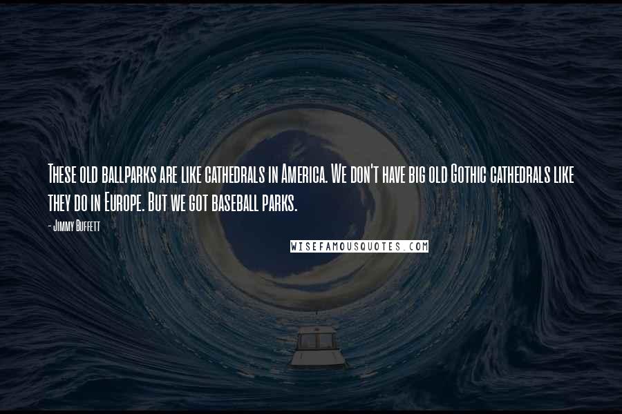 Jimmy Buffett Quotes: These old ballparks are like cathedrals in America. We don't have big old Gothic cathedrals like they do in Europe. But we got baseball parks.