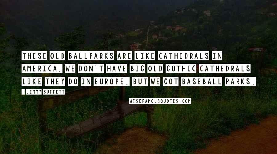 Jimmy Buffett Quotes: These old ballparks are like cathedrals in America. We don't have big old Gothic cathedrals like they do in Europe. But we got baseball parks.