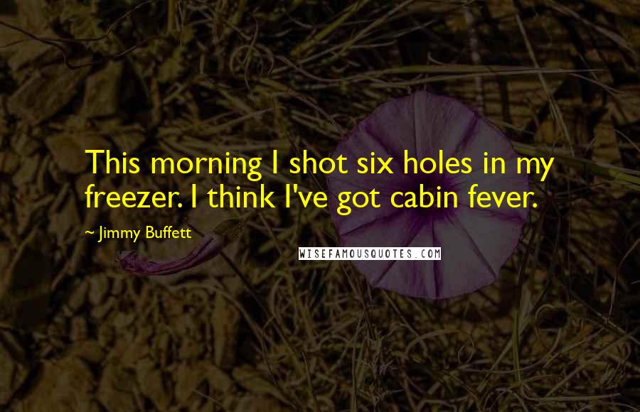 Jimmy Buffett Quotes: This morning I shot six holes in my freezer. I think I've got cabin fever.