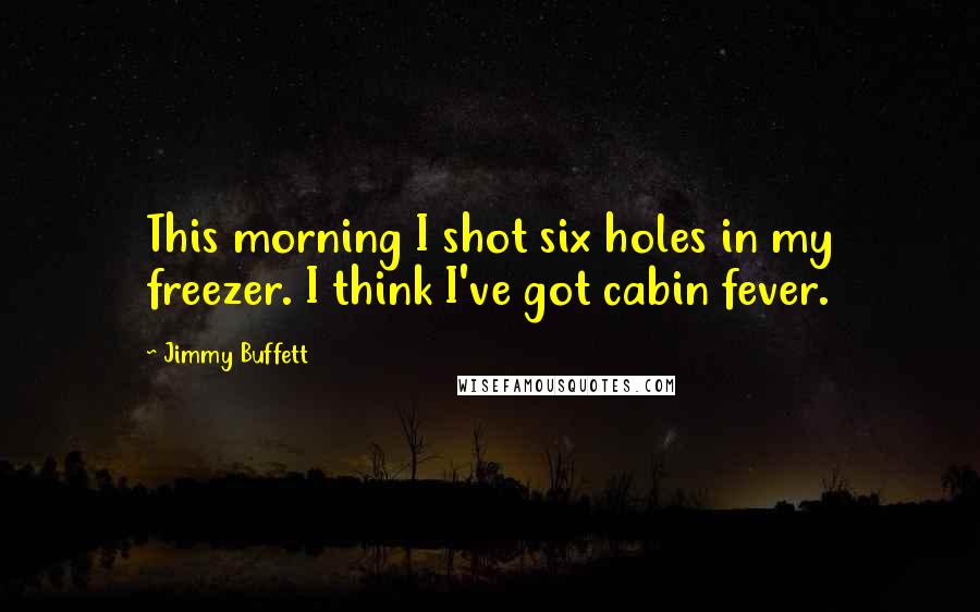 Jimmy Buffett Quotes: This morning I shot six holes in my freezer. I think I've got cabin fever.