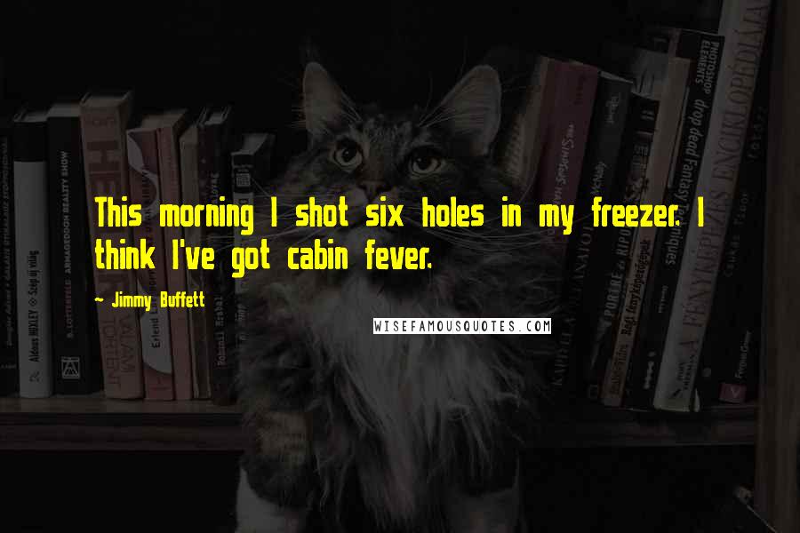 Jimmy Buffett Quotes: This morning I shot six holes in my freezer. I think I've got cabin fever.