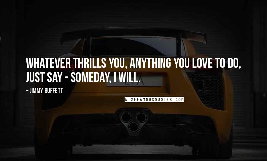 Jimmy Buffett Quotes: Whatever thrills you, anything you love to do, just say - Someday, I will.