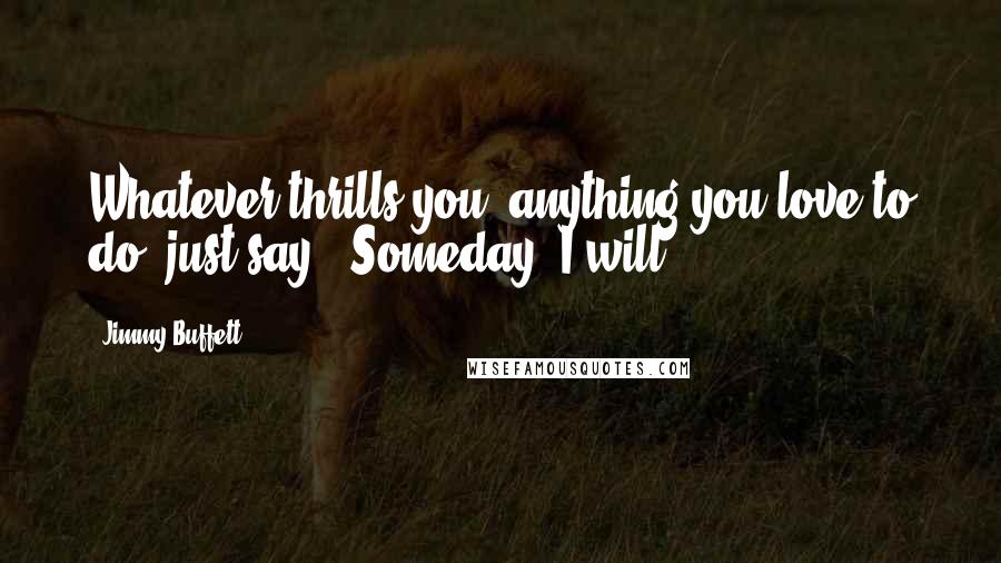 Jimmy Buffett Quotes: Whatever thrills you, anything you love to do, just say - Someday, I will.