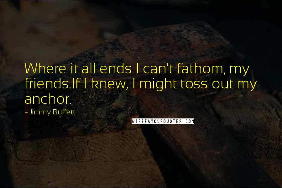 Jimmy Buffett Quotes: Where it all ends I can't fathom, my friends.If I knew, I might toss out my anchor.