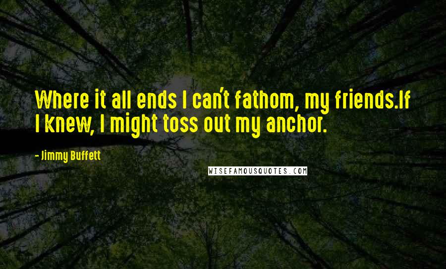 Jimmy Buffett Quotes: Where it all ends I can't fathom, my friends.If I knew, I might toss out my anchor.
