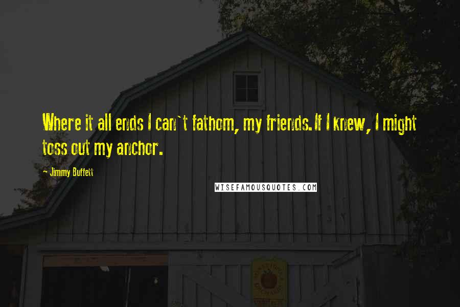 Jimmy Buffett Quotes: Where it all ends I can't fathom, my friends.If I knew, I might toss out my anchor.