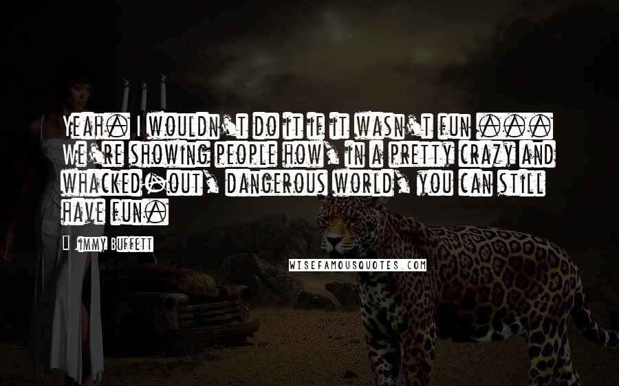 Jimmy Buffett Quotes: Yeah. I wouldn't do it if it wasn't fun ... We're showing people how, in a pretty crazy and whacked-out, dangerous world, you can still have fun.