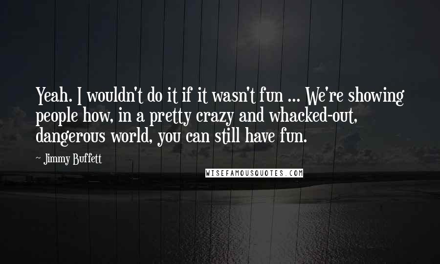 Jimmy Buffett Quotes: Yeah. I wouldn't do it if it wasn't fun ... We're showing people how, in a pretty crazy and whacked-out, dangerous world, you can still have fun.