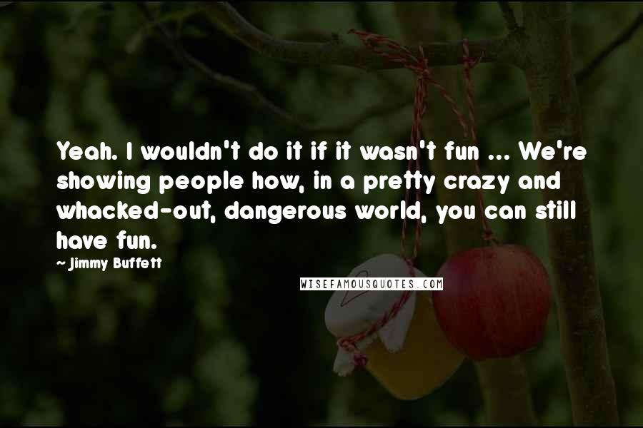 Jimmy Buffett Quotes: Yeah. I wouldn't do it if it wasn't fun ... We're showing people how, in a pretty crazy and whacked-out, dangerous world, you can still have fun.