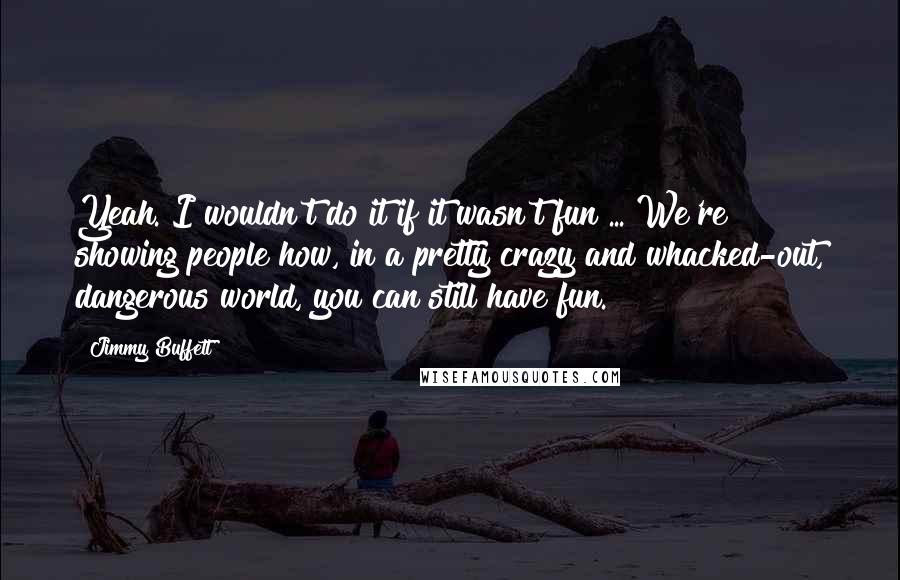 Jimmy Buffett Quotes: Yeah. I wouldn't do it if it wasn't fun ... We're showing people how, in a pretty crazy and whacked-out, dangerous world, you can still have fun.