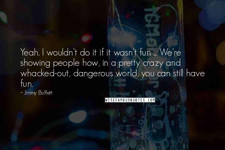 Jimmy Buffett Quotes: Yeah. I wouldn't do it if it wasn't fun ... We're showing people how, in a pretty crazy and whacked-out, dangerous world, you can still have fun.