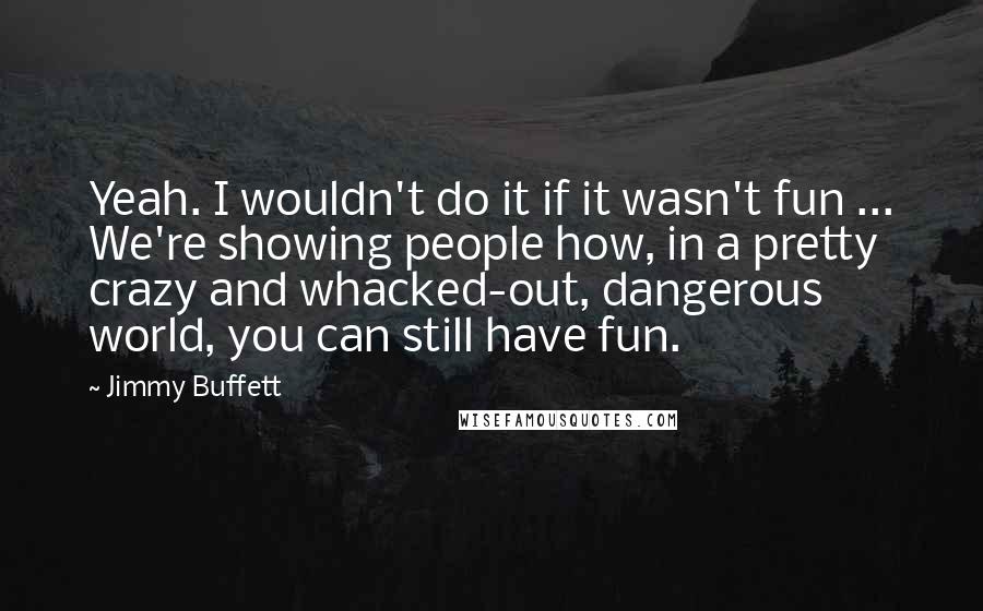 Jimmy Buffett Quotes: Yeah. I wouldn't do it if it wasn't fun ... We're showing people how, in a pretty crazy and whacked-out, dangerous world, you can still have fun.