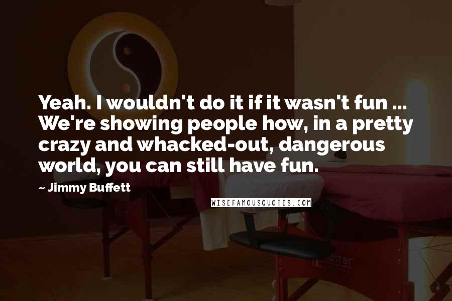 Jimmy Buffett Quotes: Yeah. I wouldn't do it if it wasn't fun ... We're showing people how, in a pretty crazy and whacked-out, dangerous world, you can still have fun.