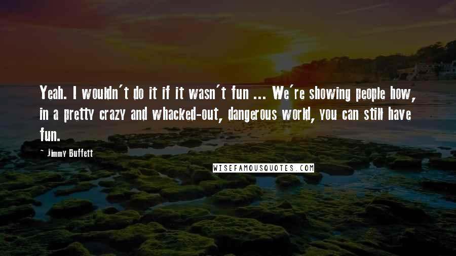 Jimmy Buffett Quotes: Yeah. I wouldn't do it if it wasn't fun ... We're showing people how, in a pretty crazy and whacked-out, dangerous world, you can still have fun.