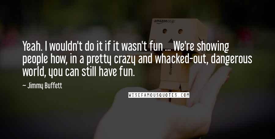 Jimmy Buffett Quotes: Yeah. I wouldn't do it if it wasn't fun ... We're showing people how, in a pretty crazy and whacked-out, dangerous world, you can still have fun.