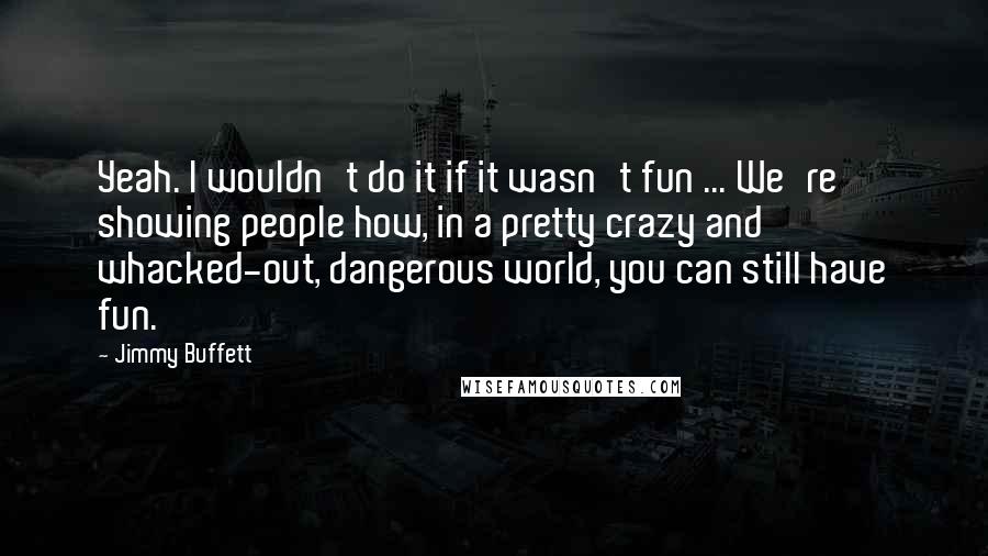 Jimmy Buffett Quotes: Yeah. I wouldn't do it if it wasn't fun ... We're showing people how, in a pretty crazy and whacked-out, dangerous world, you can still have fun.