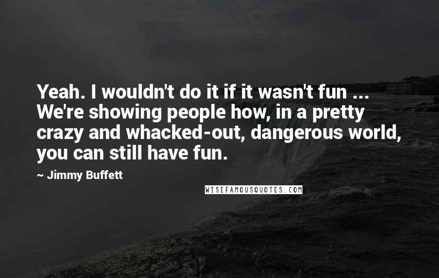 Jimmy Buffett Quotes: Yeah. I wouldn't do it if it wasn't fun ... We're showing people how, in a pretty crazy and whacked-out, dangerous world, you can still have fun.