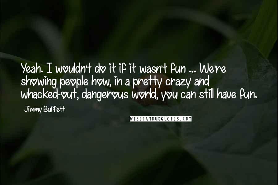 Jimmy Buffett Quotes: Yeah. I wouldn't do it if it wasn't fun ... We're showing people how, in a pretty crazy and whacked-out, dangerous world, you can still have fun.