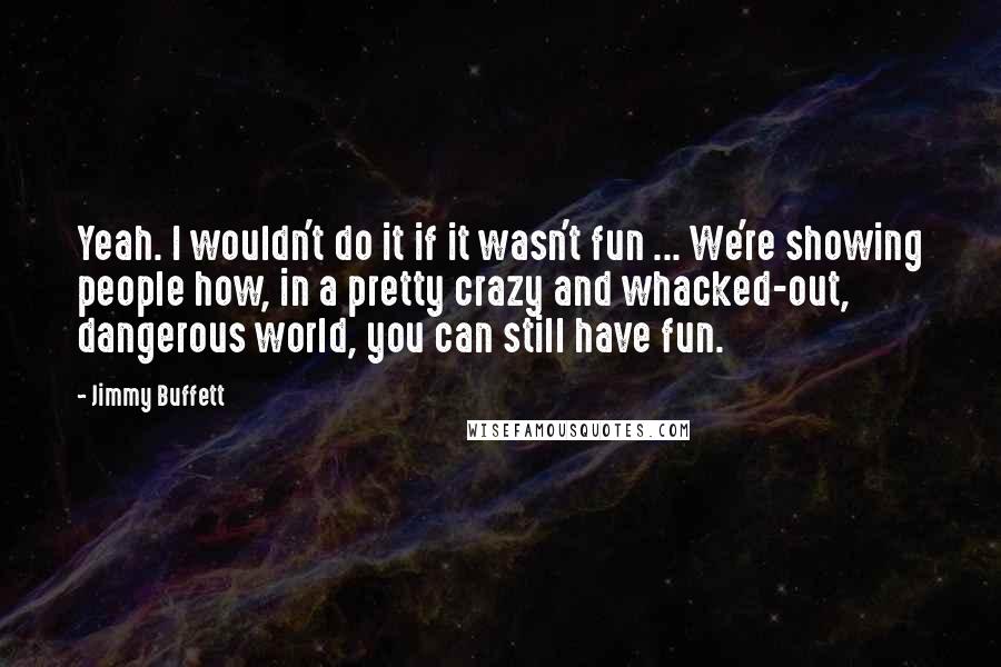 Jimmy Buffett Quotes: Yeah. I wouldn't do it if it wasn't fun ... We're showing people how, in a pretty crazy and whacked-out, dangerous world, you can still have fun.