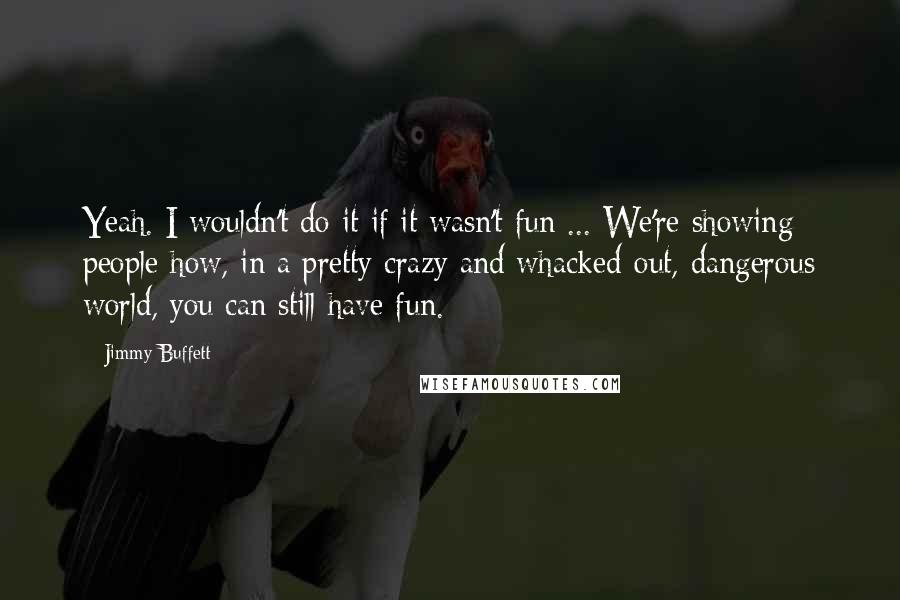 Jimmy Buffett Quotes: Yeah. I wouldn't do it if it wasn't fun ... We're showing people how, in a pretty crazy and whacked-out, dangerous world, you can still have fun.