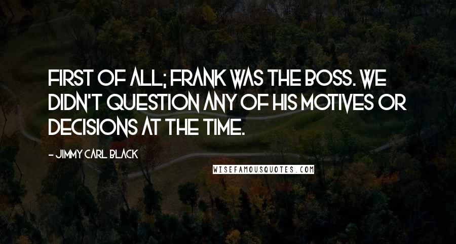 Jimmy Carl Black Quotes: First of all; Frank was the BOSS. We didn't question any of his motives or decisions at the time.