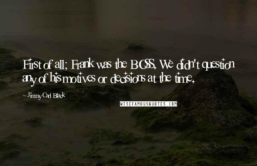 Jimmy Carl Black Quotes: First of all; Frank was the BOSS. We didn't question any of his motives or decisions at the time.