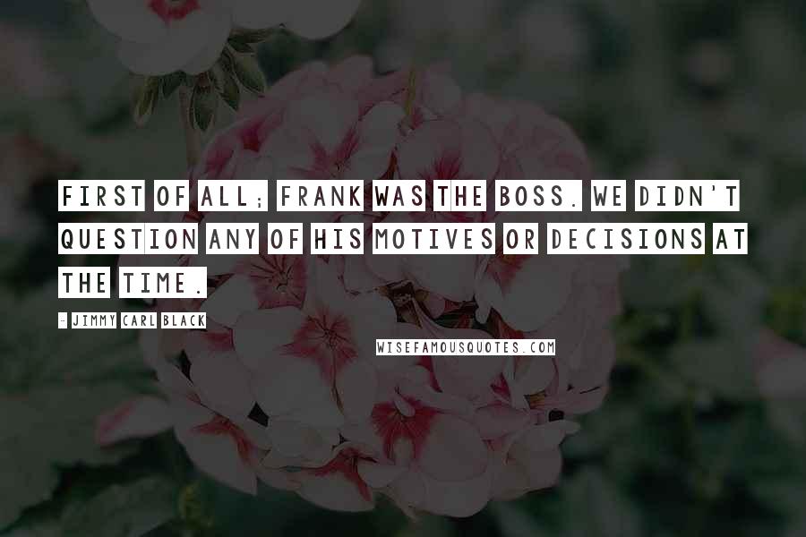 Jimmy Carl Black Quotes: First of all; Frank was the BOSS. We didn't question any of his motives or decisions at the time.