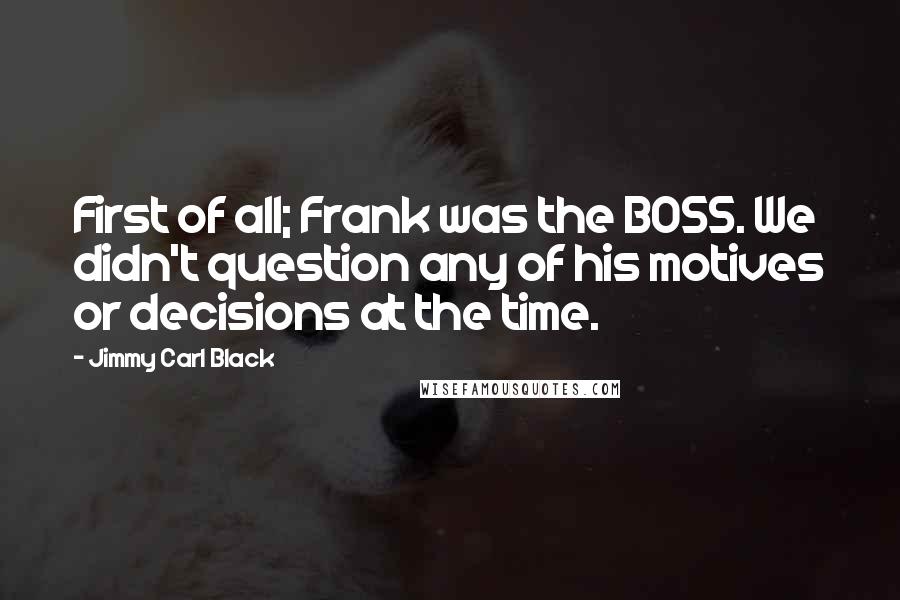 Jimmy Carl Black Quotes: First of all; Frank was the BOSS. We didn't question any of his motives or decisions at the time.