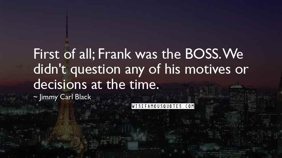 Jimmy Carl Black Quotes: First of all; Frank was the BOSS. We didn't question any of his motives or decisions at the time.