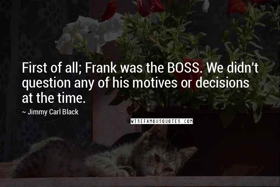 Jimmy Carl Black Quotes: First of all; Frank was the BOSS. We didn't question any of his motives or decisions at the time.