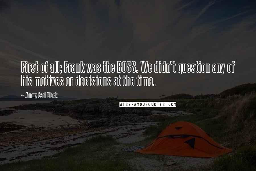 Jimmy Carl Black Quotes: First of all; Frank was the BOSS. We didn't question any of his motives or decisions at the time.