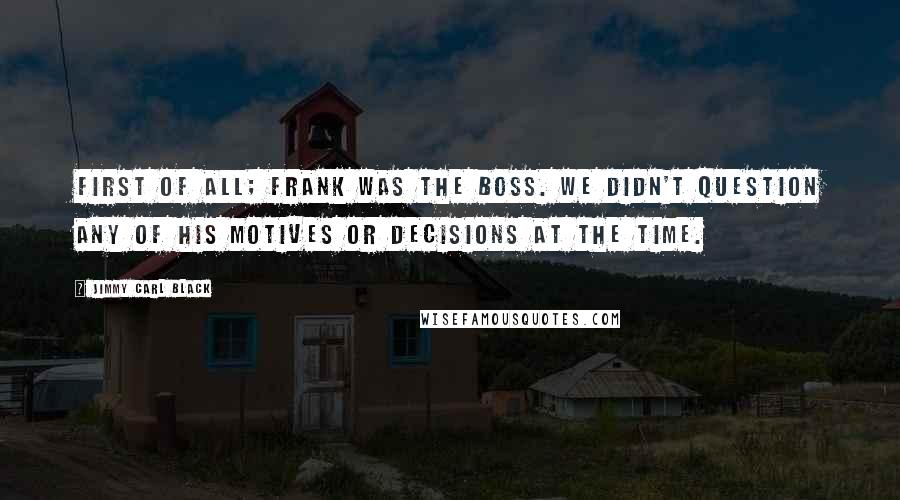 Jimmy Carl Black Quotes: First of all; Frank was the BOSS. We didn't question any of his motives or decisions at the time.
