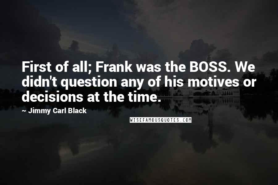 Jimmy Carl Black Quotes: First of all; Frank was the BOSS. We didn't question any of his motives or decisions at the time.