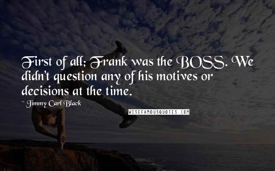 Jimmy Carl Black Quotes: First of all; Frank was the BOSS. We didn't question any of his motives or decisions at the time.