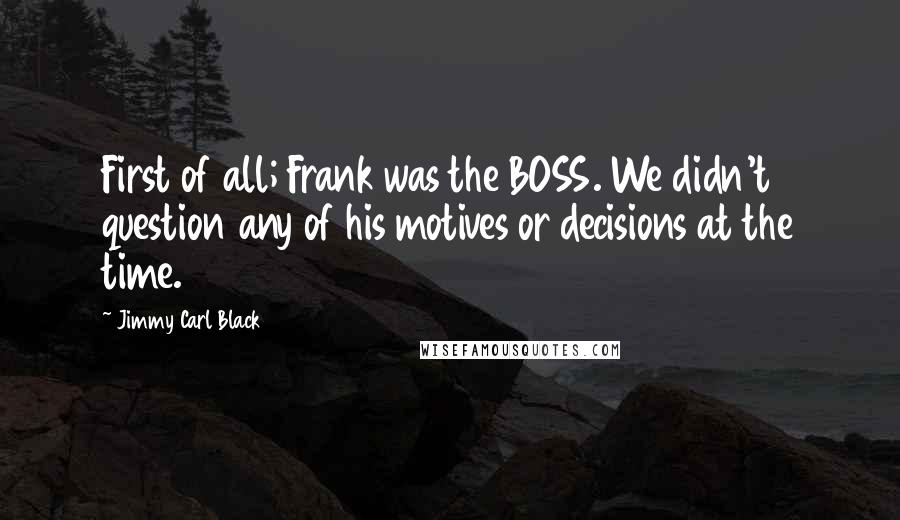 Jimmy Carl Black Quotes: First of all; Frank was the BOSS. We didn't question any of his motives or decisions at the time.
