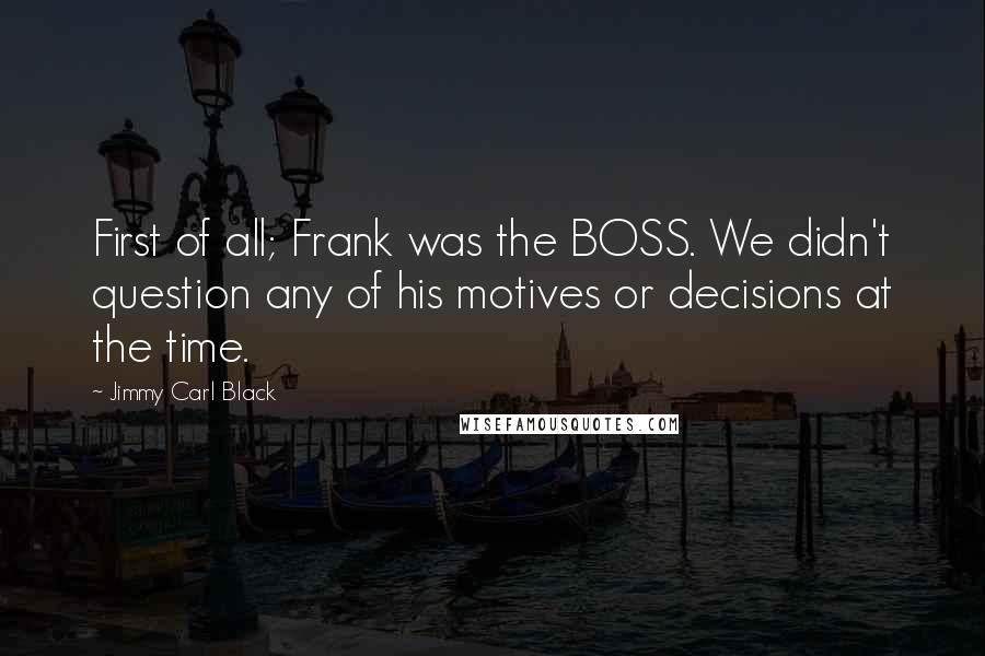 Jimmy Carl Black Quotes: First of all; Frank was the BOSS. We didn't question any of his motives or decisions at the time.
