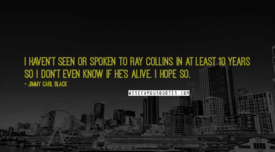 Jimmy Carl Black Quotes: I haven't seen or spoken to Ray Collins in at least 10 years so I don't even know if he's alive. I hope so.